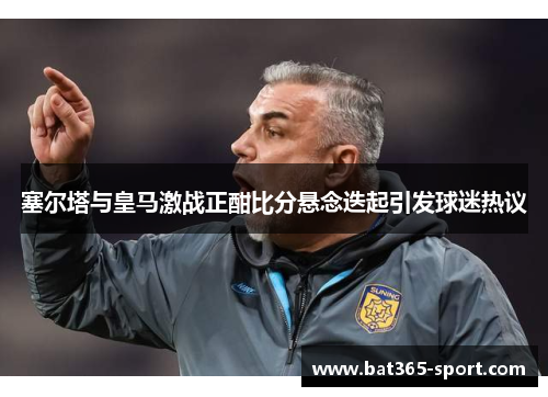 塞尔塔与皇马激战正酣比分悬念迭起引发球迷热议